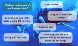 What was the best part of your Broadreach program? Ocean showers! Living on a sailboat for 3 weeks! My first night dive. Everything from the well planned dives to the last minute games - no bad things. Diving with sea turtles. Being able to jump in the water with my BFF whenever.