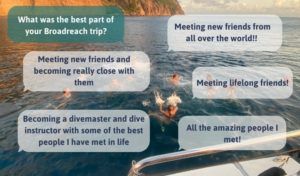 What was the best part of your Broadreach program? Meeting new friends from all over the world; meeting lifelong friends; all the amazing pepole I met; meeting new friends and becoming really close with them; becoming a divemaster and dive instructor with some of the best people I have met in life