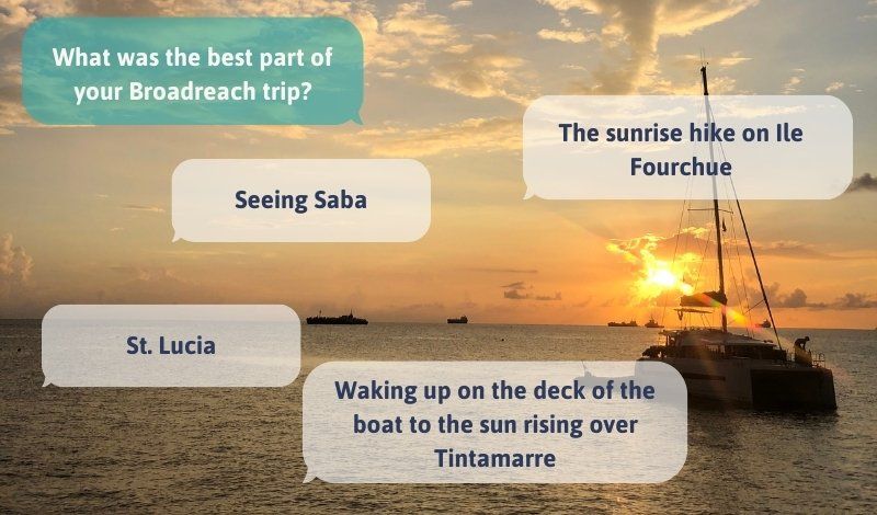 What was the best part of your Broadreach program? Seeing Saba, the sunrise hike on Ile Fourchue, St. Lucia, Waking up on the deck of the boat to the sun rising over Tintamarre